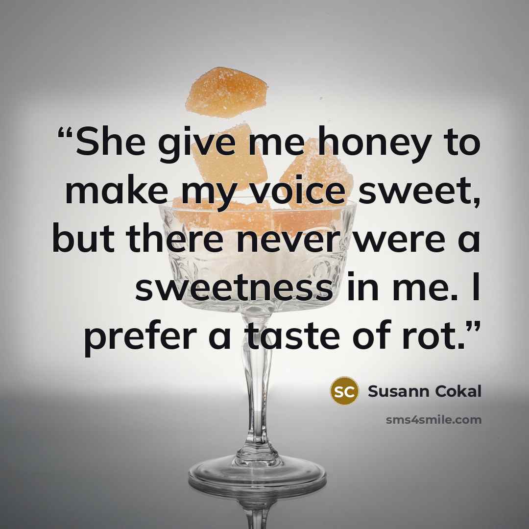 “She give me honey to make my voice sweet, but there never were a sweetness in me. I prefer a taste of rot.” quote by Susann Cokal