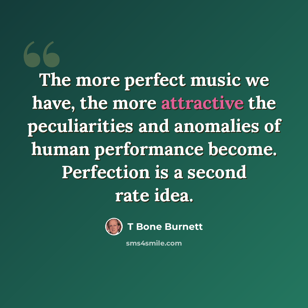 “The more perfect music we have, the more attractive the peculiarities and anomalies of human performance become. Perfection is a second rate idea.” quote by T Bone Burnett