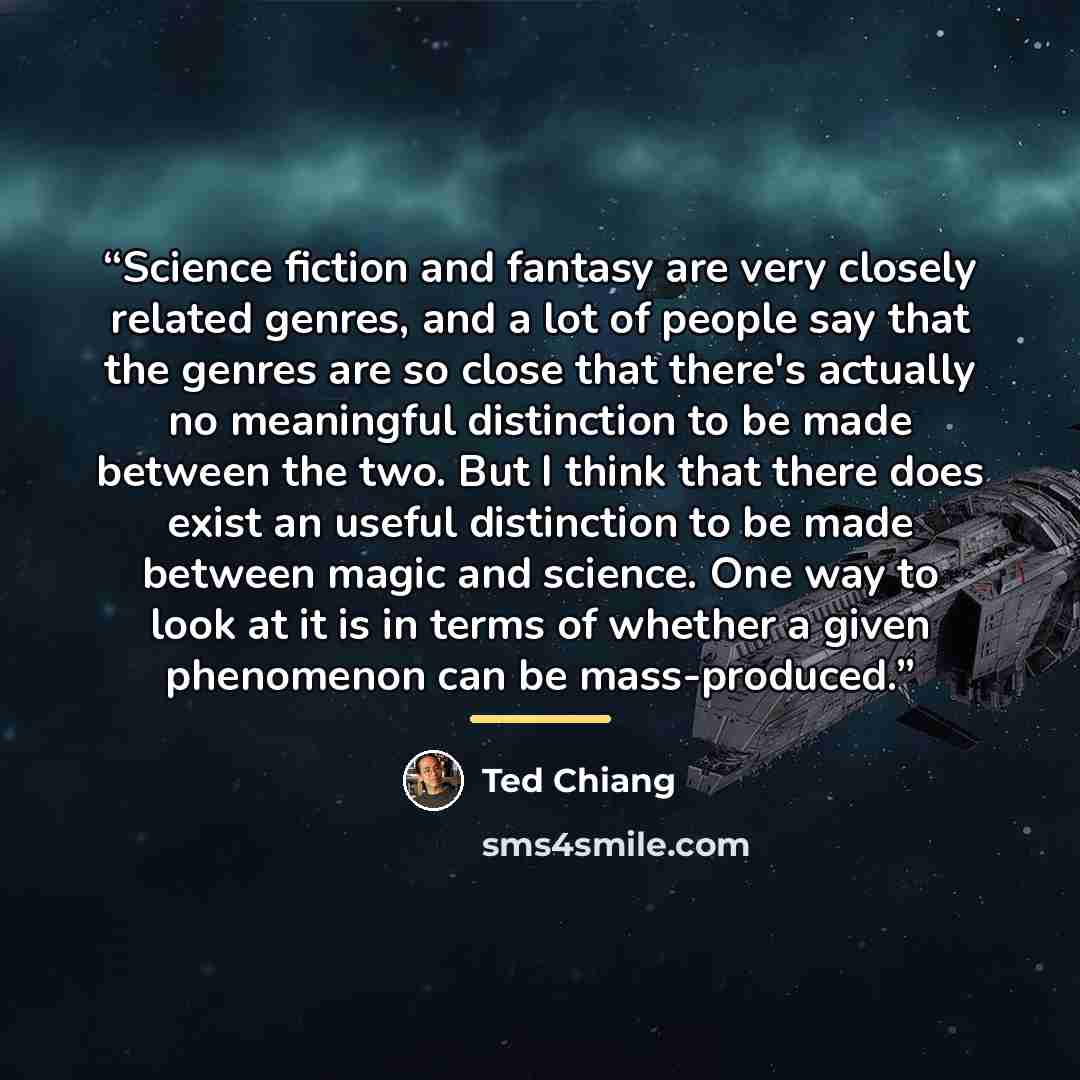 “Science fiction and fantasy are very closely related genres, and a lot of people say that the genres are so close that there's actually no meaningful distinction to be made between the two. But I think that there does exist an useful distinction to be made between magic and science. One way to…” quote by Ted Chiang