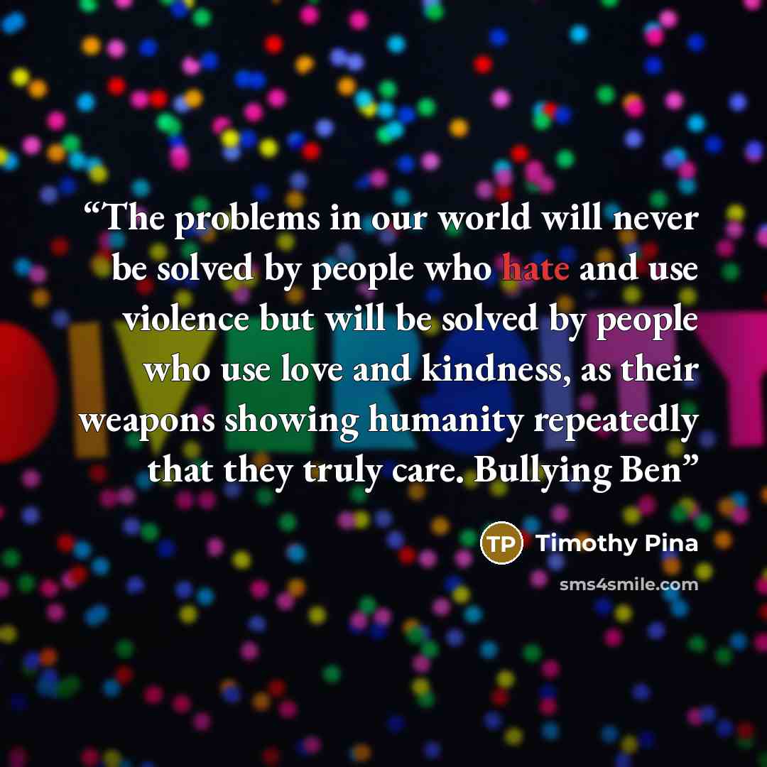 “The problems in our world will never be solved by people who hate and use violence but will be solved by people who use love and kindness, as their weapons showing humanity repeatedly that they truly care. Bullying Ben” quote by Timothy Pina