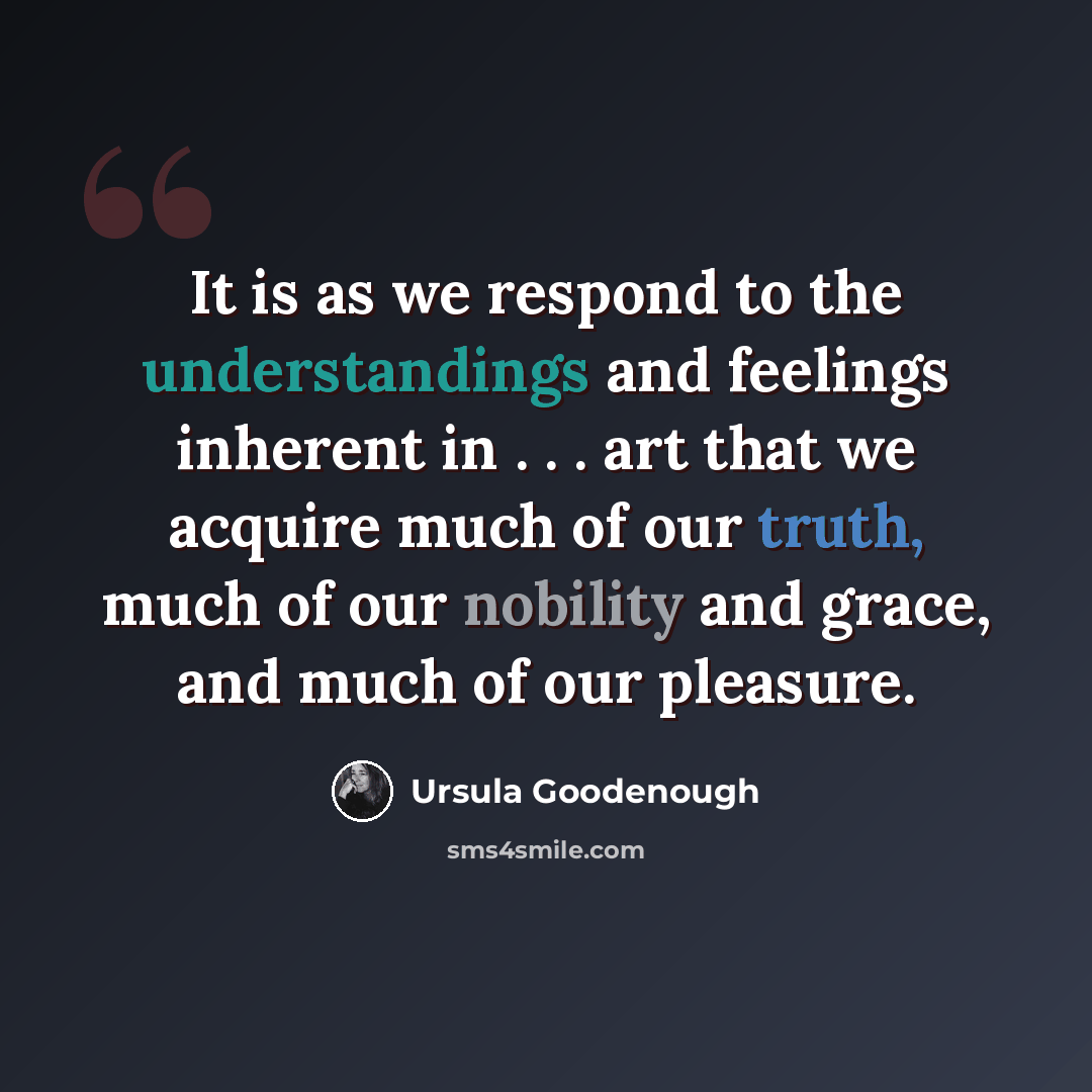 “It is as we respond to the understandings and feelings inherent in . . . art that we acquire much of our truth, much of our nobility and grace, and much of our pleasure.” quote by Ursula Goodenough