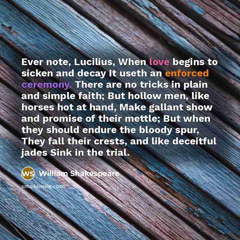 “Ever note, Lucilius, When love begins to sicken and decay It useth an enforced ceremony. There are no tricks in plain and simple faith; But hollow men, like horses hot at hand, Make gallant show and promise of their mettle; But when they should endure the bloody spur, They fall their crests, and…” quote by William Shakespeare