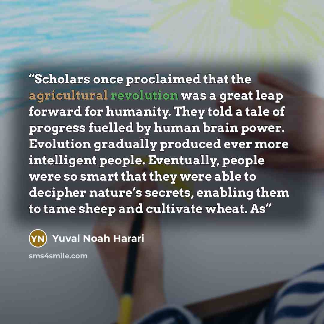 “Scholars once proclaimed that the agricultural revolution was a great leap forward for humanity. They told a tale of progress fuelled by human brain power. Evolution gradually produced ever more intelligent people. Eventually, people were so smart that they were able to decipher nature’s secrets…” quote by Yuval Noah Harari