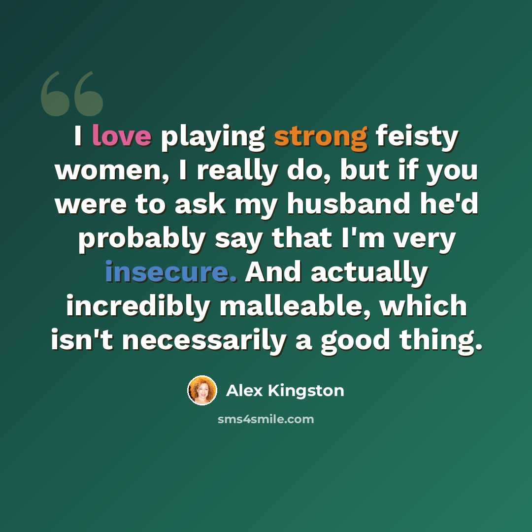 “I love playing strong feisty women, I really do, but if you were to ask my husband he'd probably say that I'm very insecure. And actually incredibly malleable, which isn't necessarily a good thing.” quote by Alex Kingston