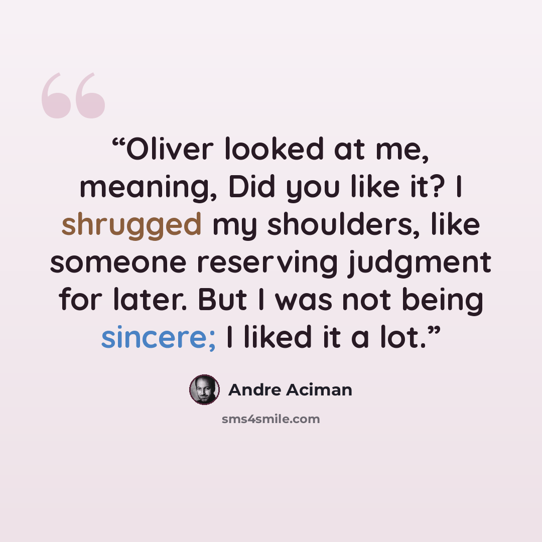 “Oliver looked at me, meaning, Did you like it? I shrugged my shoulders, like someone reserving judgment for later. But I was not being sincere; I liked it a lot.” quote by André Aciman