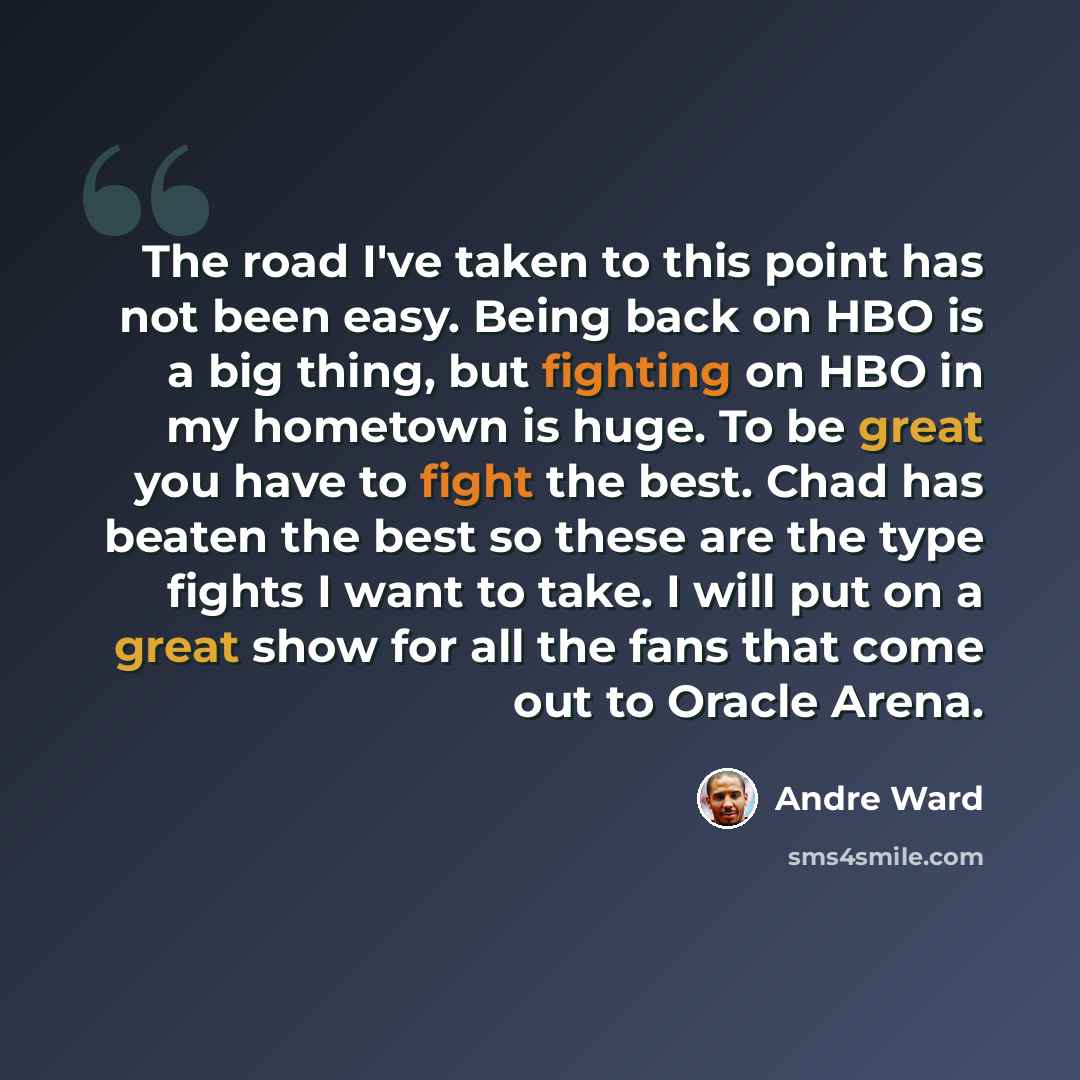 “The road I've taken to this point has not been easy. Being back on HBO is a big thing, but fighting on HBO in my hometown is huge. To be great you have to fight the best. Chad has beaten the best so these are the type fights I want to take. I will put on a great show for all the fans that come out…” quote by Andre Ward