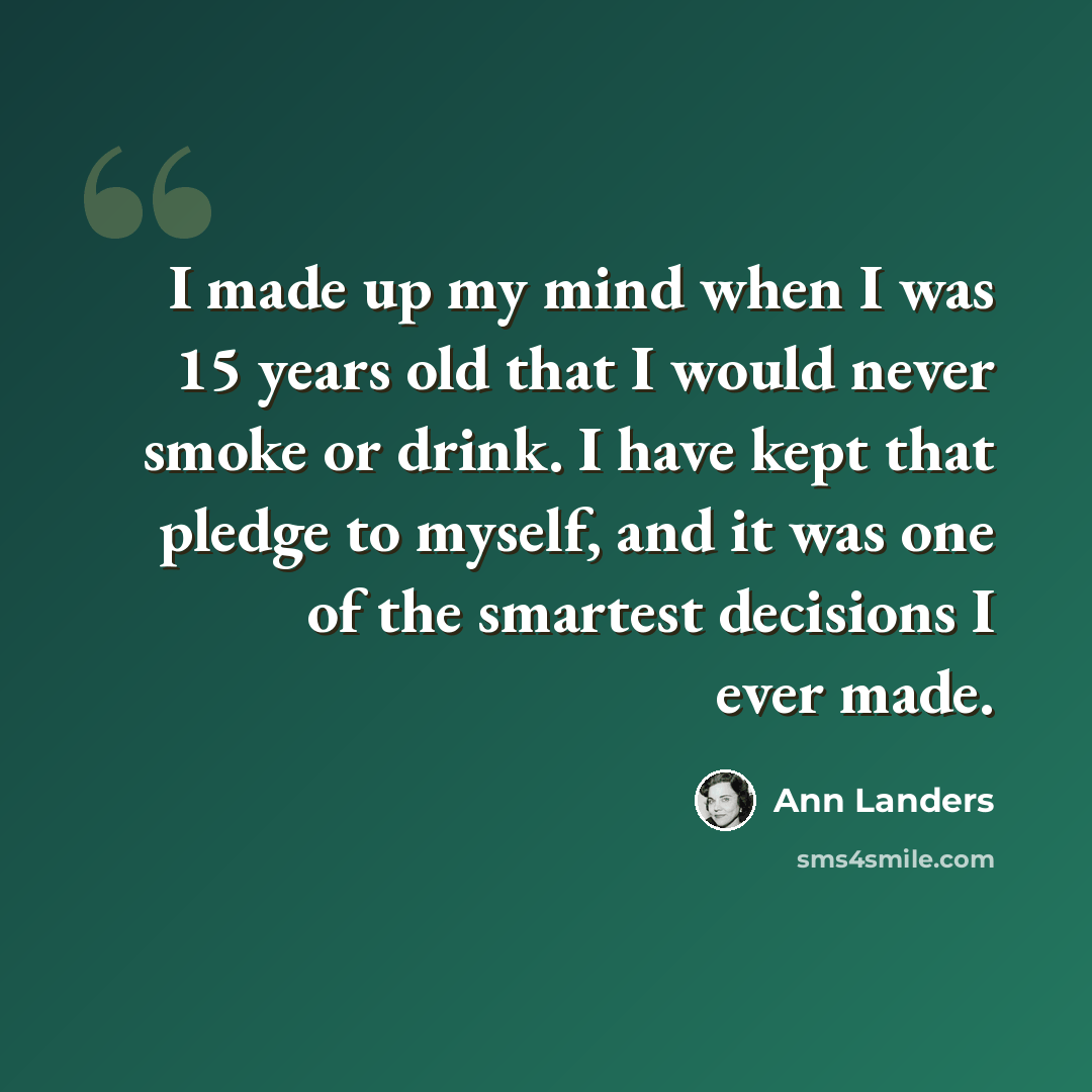“I made up my mind when I was 15 years old that I would never smoke or drink. I have kept that pledge to myself, and it was one of the smartest decisions I ever made.” quote by Ann Landers