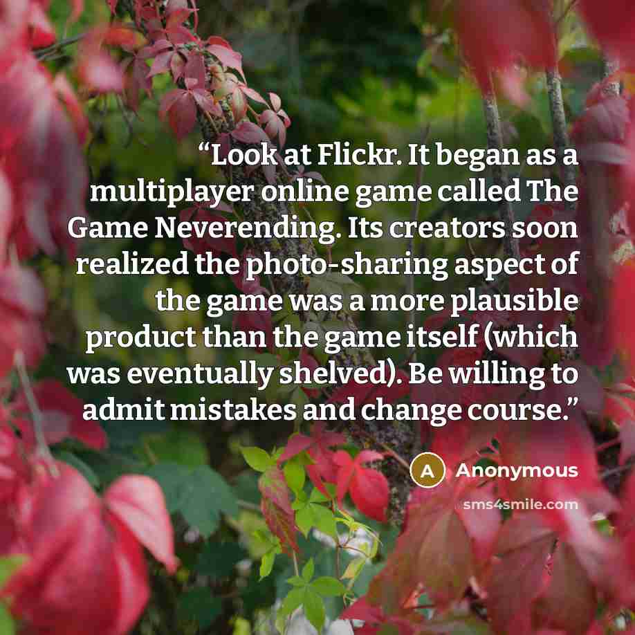 “Look at Flickr. It began as a multiplayer online game called The Game Neverending. Its creators soon realized the photo-sharing aspect of the game was a more plausible product than the game itself (which was eventually shelved). Be willing to admit mistakes and change course.” quote by Anonymous
