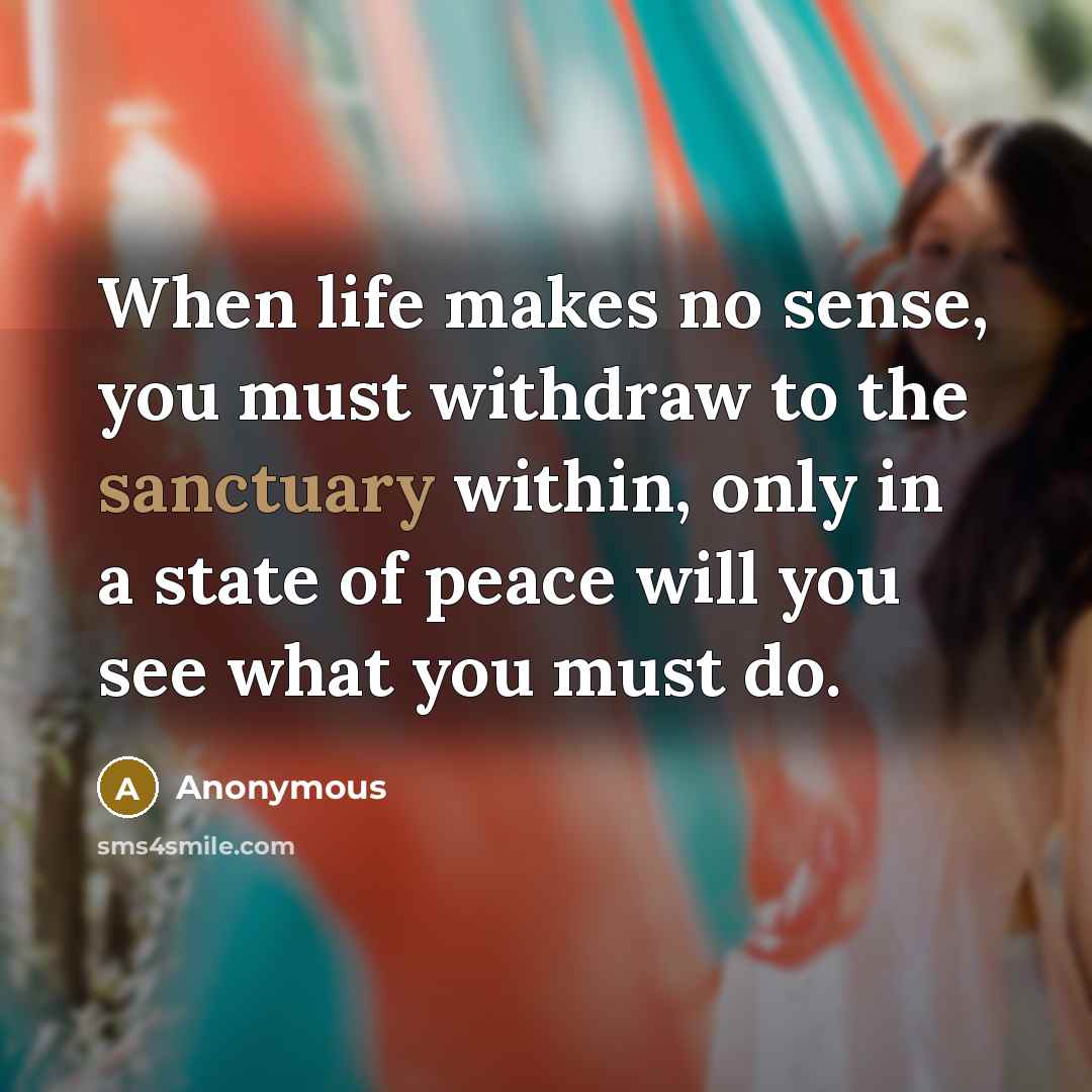 “When life makes no sense, you must withdraw to the sanctuary within, only in a state of peace will you see what you must do.” quote by Anonymous