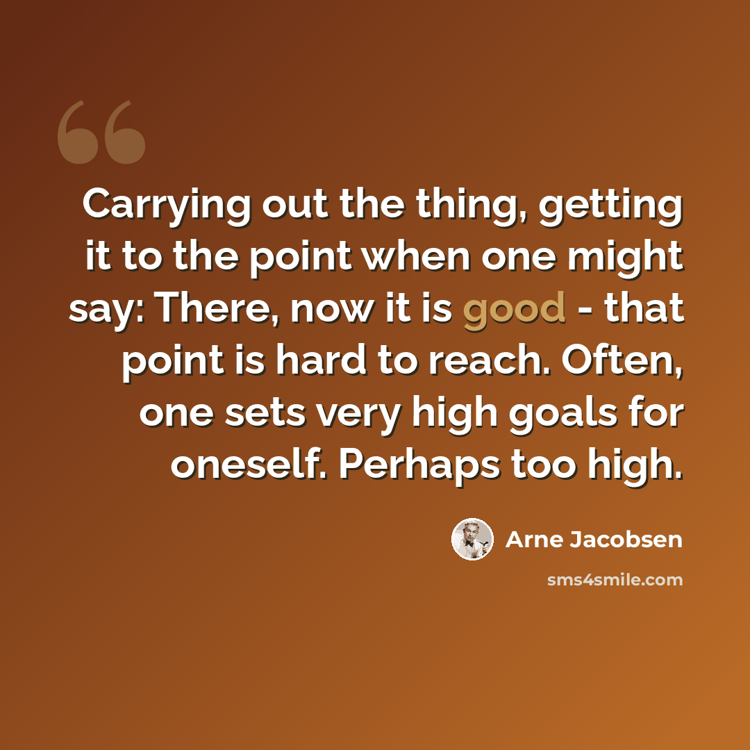 “Carrying out the thing, getting it to the point when one might say: There, now it is good - that point is hard to reach. Often, one sets very high goals for oneself. Perhaps too high.” quote by Arne Jacobsen