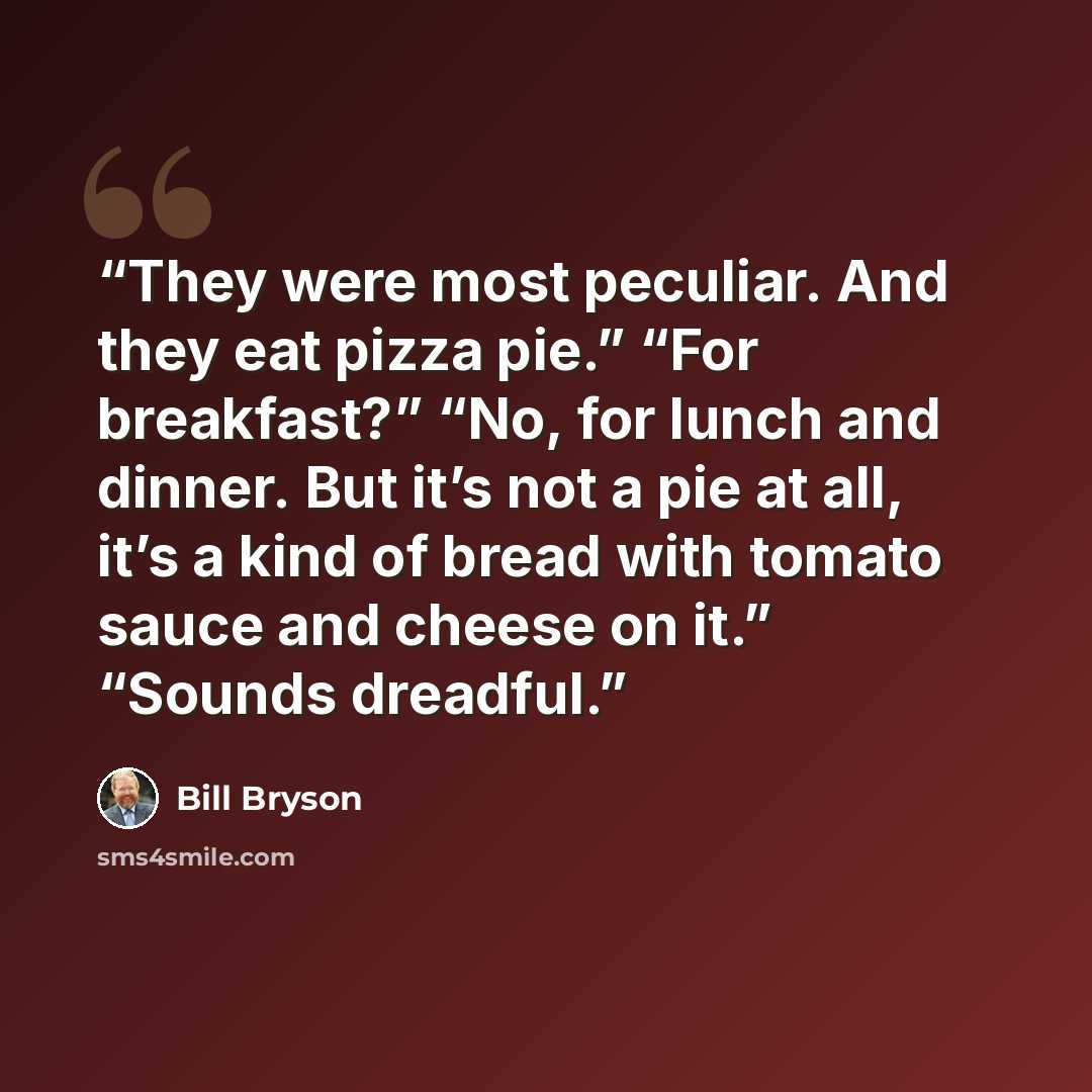 “They were most peculiar. And they eat pizza pie.” “For breakfast?” “No, for lunch and dinner. But it’s not a pie at all, it’s a kind of bread with tomato sauce and cheese on it.” “Sounds dreadful.” quote by Bill Bryson