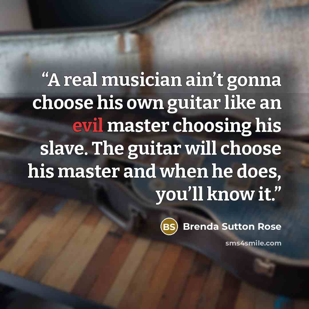 “A real musician ain’t gonna choose his own guitar like an evil master choosing his slave. The guitar will choose his master and when he does, you’ll know it.” quote by Brenda Sutton Rose