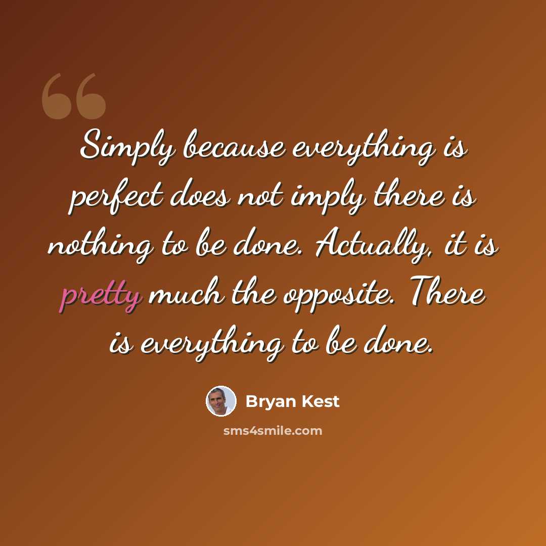 “Simply because everything is perfect does not imply there is nothing to be done. Actually, it is pretty much the opposite. There is everything to be done.” quote by Bryan Kest