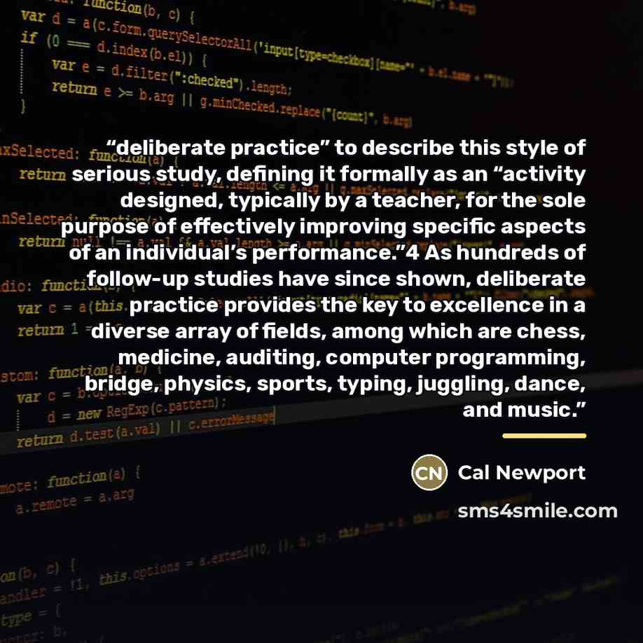 “deliberate practice” to describe this style of serious study, defining it formally as an “activity designed, typically by a teacher, for the sole purpose of effectively improving specific aspects of an individual’s performance.”4 As hundreds of follow-up studies have since shown, deliberate…” quote by Cal Newport