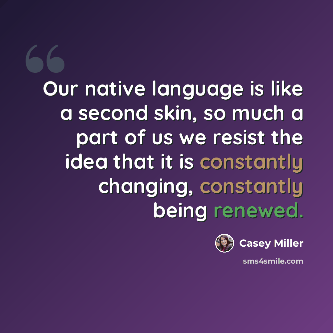“Our native language is like a second skin, so much a part of us we resist the idea that it is constantly changing, constantly being renewed.” quote by Casey Miller
