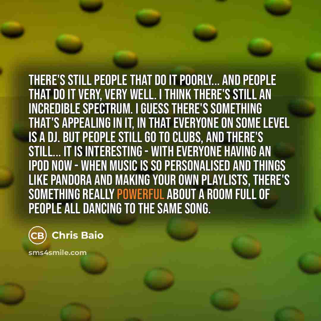 “There's still people that do it poorly... and people that do it very, very well. I think there's still an incredible spectrum. I guess there's something that's appealing in it, in that everyone on some level is a DJ. But people still go to clubs, and there's still... it is interesting - with…” quote by Chris Baio