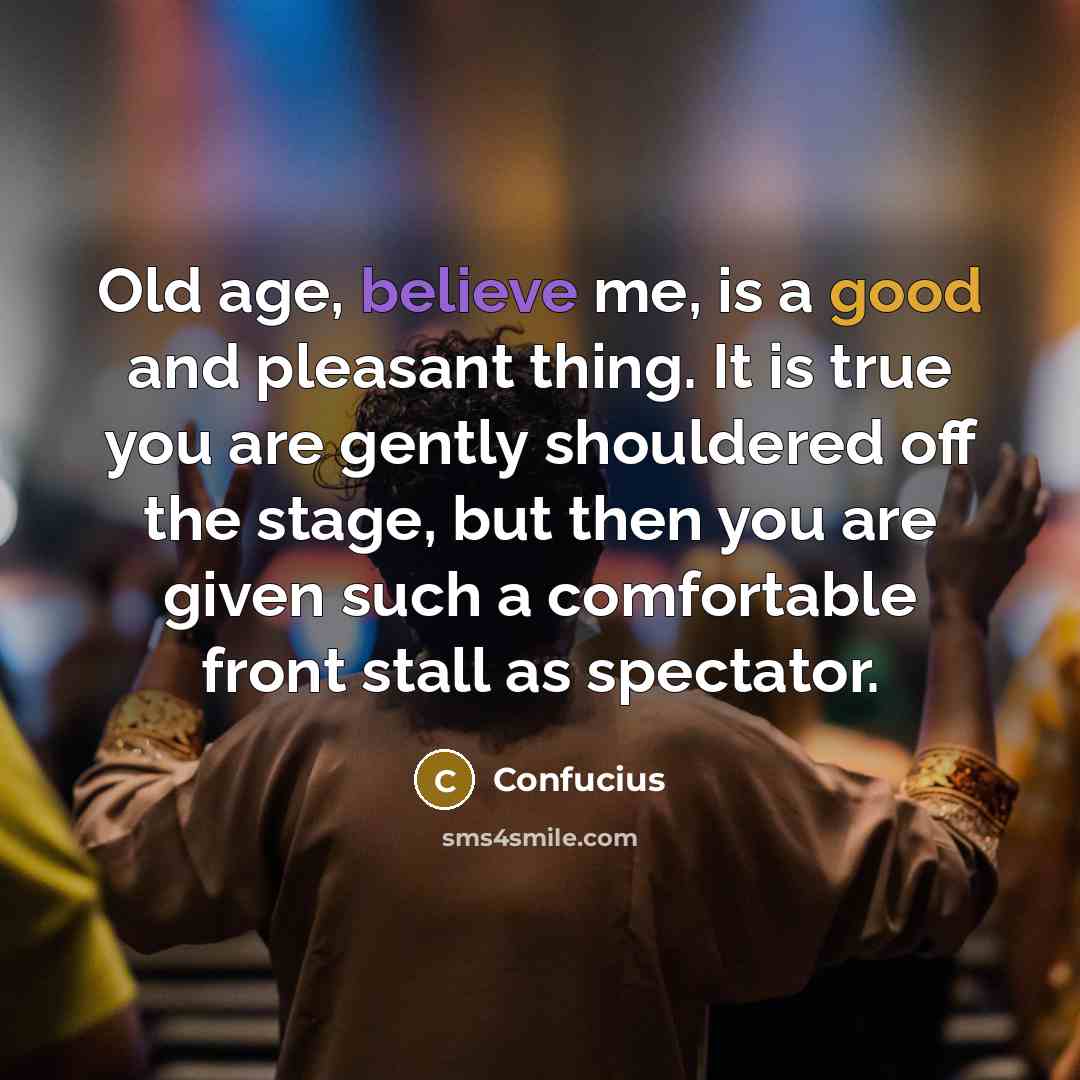 “Old age, believe me, is a good and pleasant thing. It is true you are gently shouldered off the stage, but then you are given such a comfortable front stall as spectator.” quote by Confucius