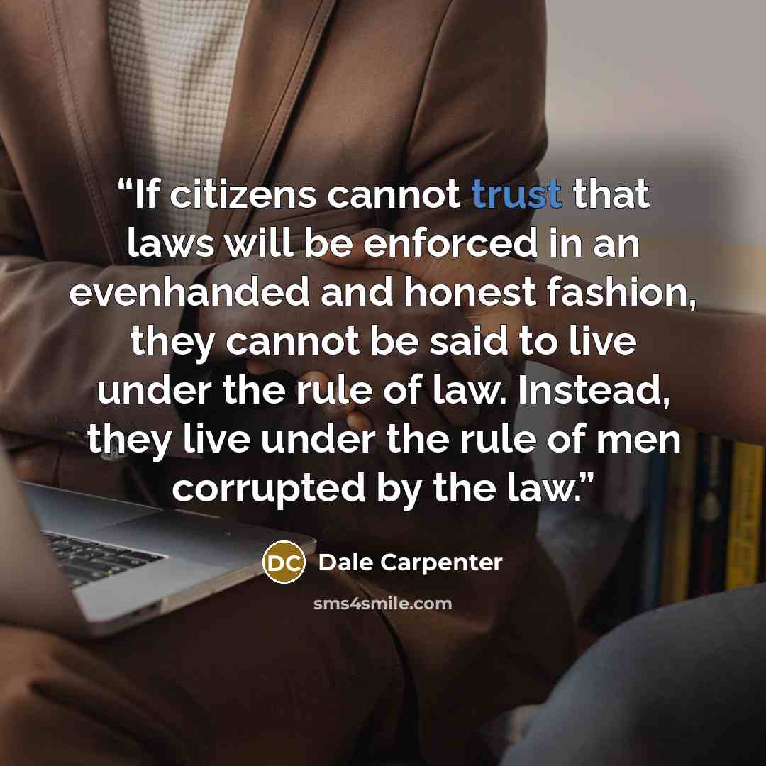 “If citizens cannot trust that laws will be enforced in an evenhanded and honest fashion, they cannot be said to live under the rule of law. Instead, they live under the rule of men corrupted by the law.” quote by Dale Carpenter