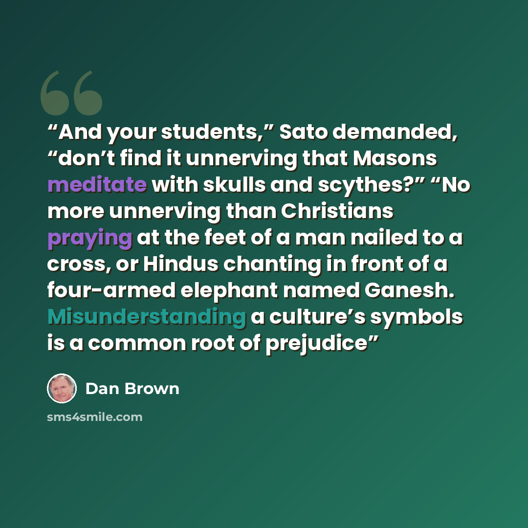 “And your students,” Sato demanded, “don’t find it unnerving that Masons meditate with skulls and scythes?” “No more unnerving than Christians praying at the feet of a man nailed to a cross, or Hindus chanting in front of a four-armed elephant named Ganesh. Misunderstanding a culture’s symbols is a…” quote by Dan Brown