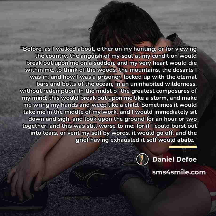 “Before, as I walked about, either on my hunting, or for viewing the country, the anguish of my soul at my condition would break out upon me on a sudden, and my very heart would die within me, to think of the woods, the mountains, the desarts I was in; and how I was a prisoner, locked up with the…” quote by Daniel Defoe