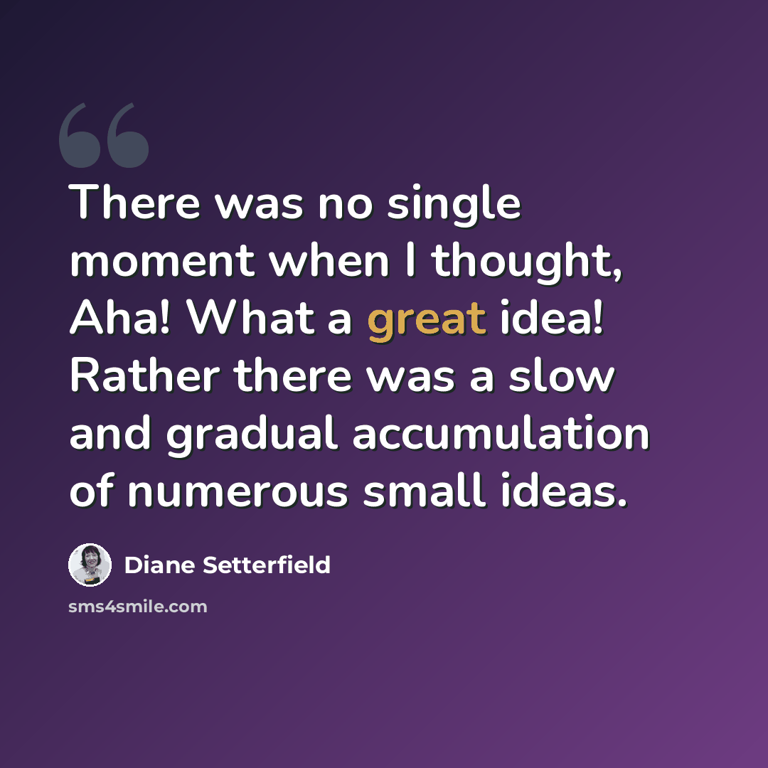 “There was no single moment when I thought, Aha! What a great idea! Rather there was a slow and gradual accumulation of numerous small ideas.” quote by Diane Setterfield