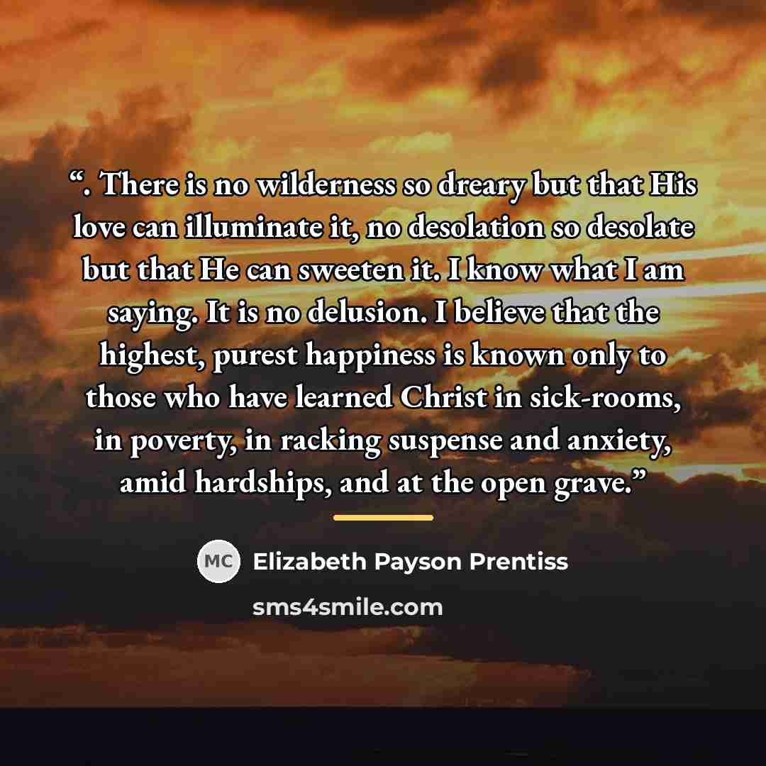 “. There is no wilderness so dreary but that His love can illuminate it, no desolation so desolate but that He can sweeten it. I know what I am saying. It is no delusion. I believe that the highest, purest happiness is known only to those who have learned Christ in sick-rooms, in poverty, in…” quote by Elizabeth Payson Prentiss