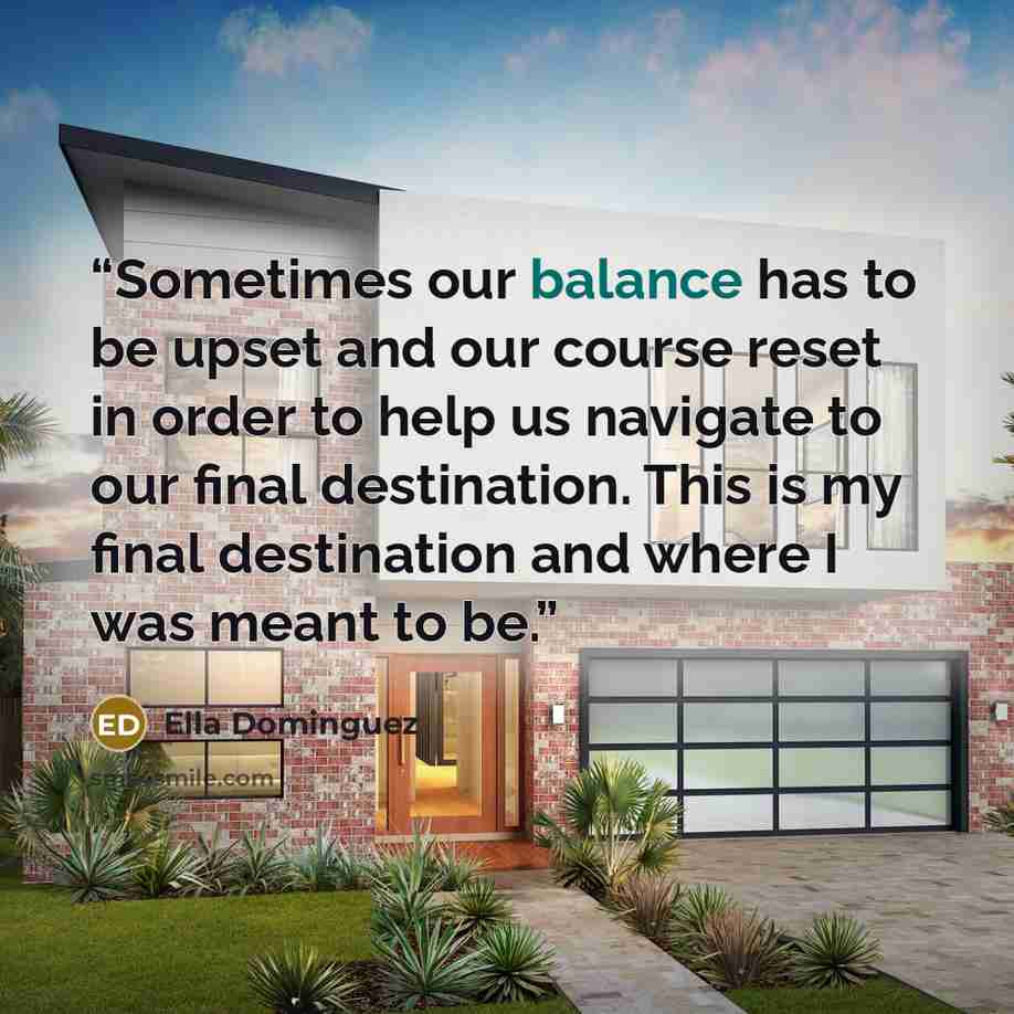 “Sometimes our balance has to be upset and our course reset in order to help us navigate to our final destination. This is my final destination and where I was meant to be.” quote by Ella Dominguez