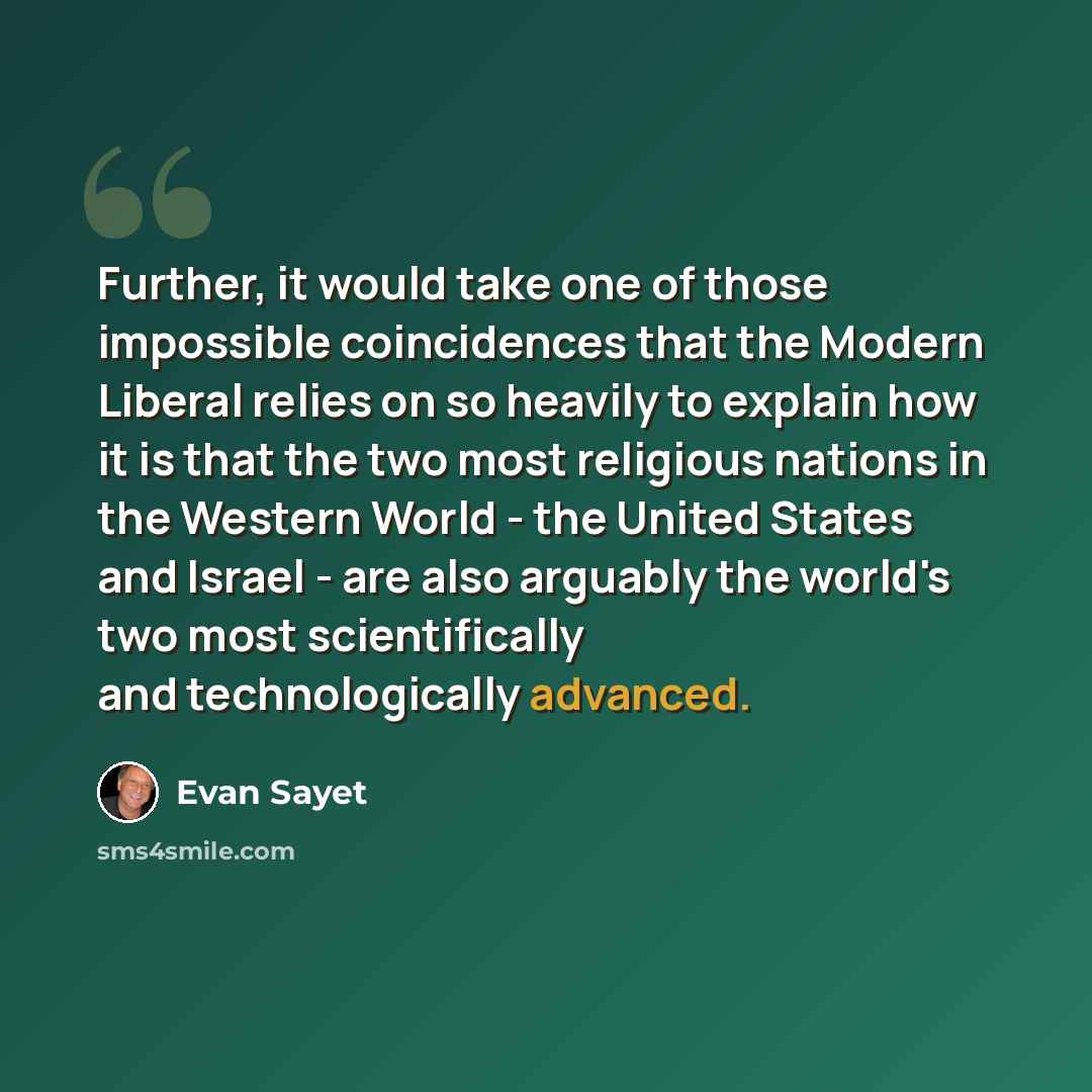 “Further, it would take one of those impossible coincidences that the Modern Liberal relies on so heavily to explain how it is that the two most religious nations in the Western World - the United States and Israel - are also arguably the world's two most scientifically and technologically advanced.” quote by Evan Sayet