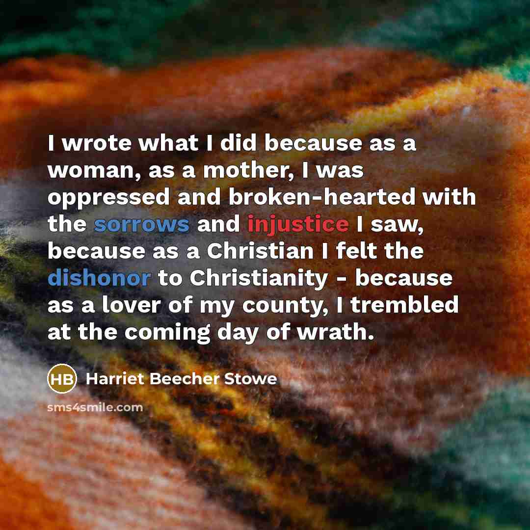 “I wrote what I did because as a woman, as a mother, I was oppressed and broken-hearted with the sorrows and injustice I saw, because as a Christian I felt the dishonor to Christianity - because as a lover of my county, I trembled at the coming day of wrath.” quote by Harriet Beecher Stowe