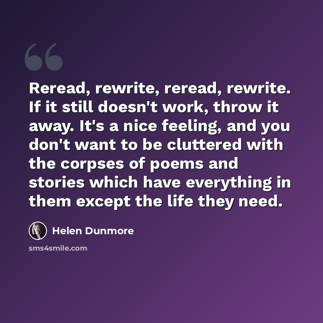 “Reread, rewrite, reread, rewrite. If it still doesn't work, throw it away. It's a nice feeling, and you don't want to be cluttered with the corpses of poems and stories which have everything in them except the life they need.” quote by Helen Dunmore
