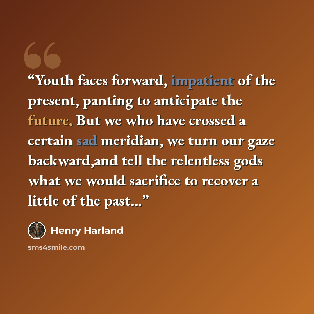 “Youth faces forward, impatient of the present, panting to anticipate the future. But we who have crossed a certain sad meridian, we turn our gaze backward,and tell the relentless gods what we would sacrifice to recover a little of the past...” quote by Henry Harland