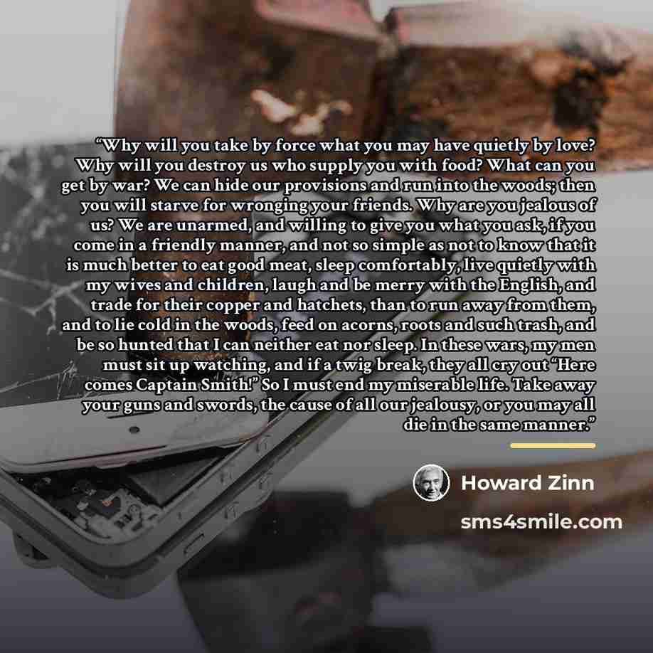 “Why will you take by force what you may have quietly by love? Why will you destroy us who supply you with food? What can you get by war? We can hide our provisions and run into the woods; then you will starve for wronging your friends. Why are you jealous of us? We are unarmed, and willing to give…” quote by Howard Zinn