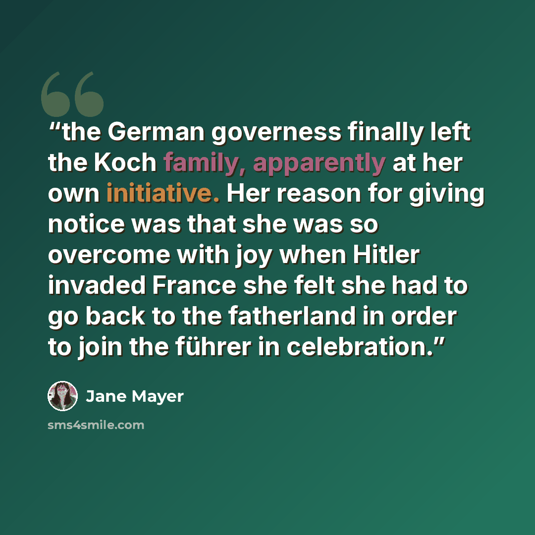 “the German governess finally left the Koch family, apparently at her own initiative. Her reason for giving notice was that she was so overcome with joy when Hitler invaded France she felt she had to go back to the fatherland in order to join the führer in celebration.” quote by Jane Mayer