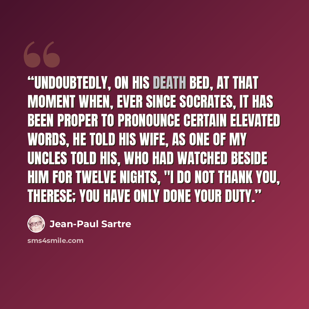 “Undoubtedly, on his death bed, at that moment when, ever since Socrates, it has been proper to pronounce certain elevated words, he told his wife, as one of my uncles told his, who had watched beside him for twelve nights, "I do not thank you, Therese; you have only done your duty.” quote by Jean-Paul Sartre
