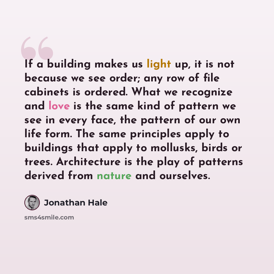 “If a building makes us light up, it is not because we see order; any row of file cabinets is ordered. What we recognize and love is the same kind of pattern we see in every face, the pattern of our own life form. The same principles apply to buildings that apply to mollusks, birds or trees…” quote by Jonathan Hale
