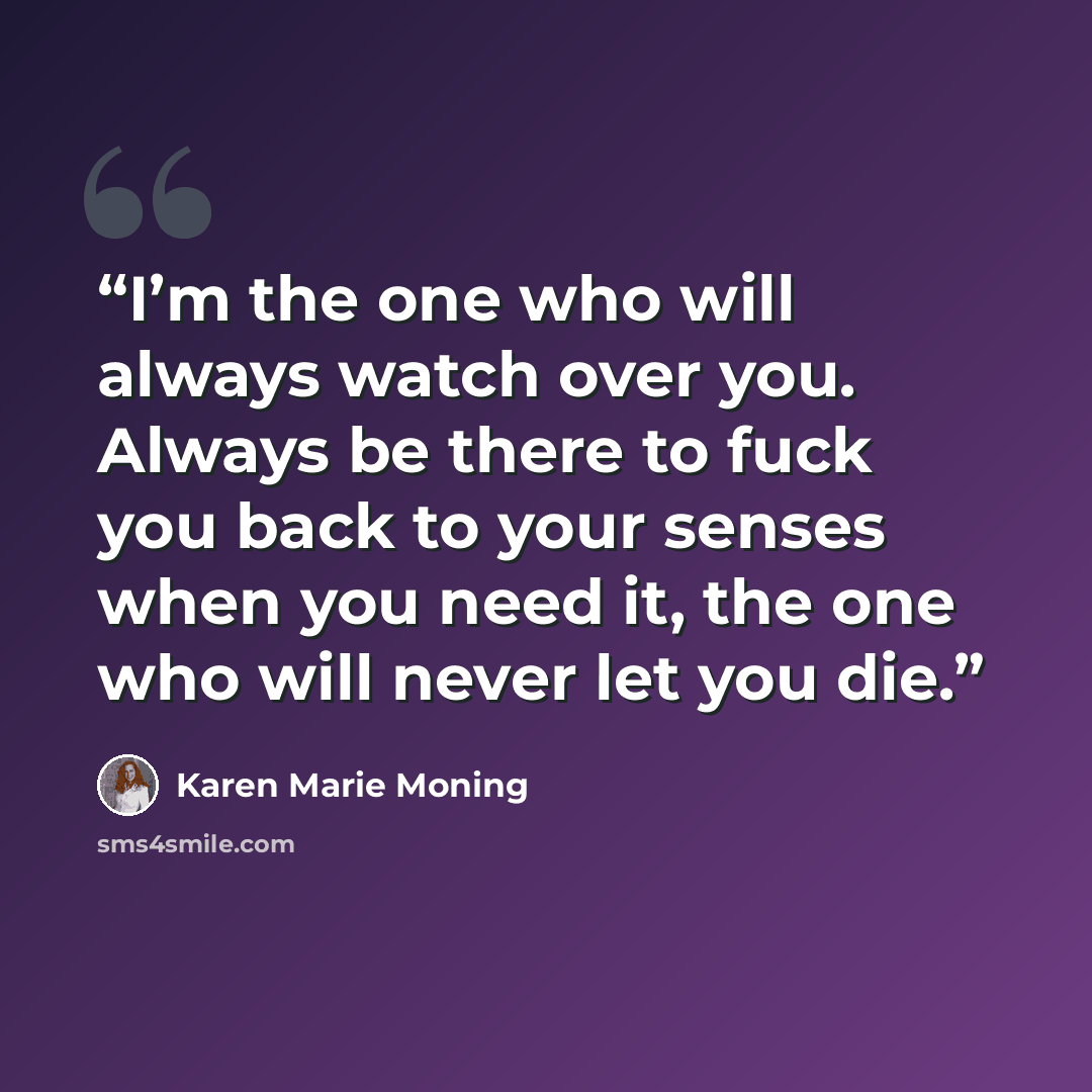 “I’m the one who will always watch over you. Always be there to fuck you back to your senses when you need it, the one who will never let you die.” quote by Karen Marie Moning