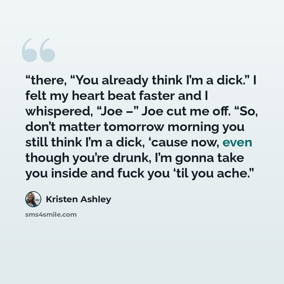 “there, “You already think I’m a dick.” I felt my heart beat faster and I whispered, “Joe –” Joe cut me off. “So, don’t matter tomorrow morning you still think I’m a dick, ‘cause now, even though you’re drunk, I’m gonna take you inside and fuck you ‘til you ache.” quote by Kristen Ashley