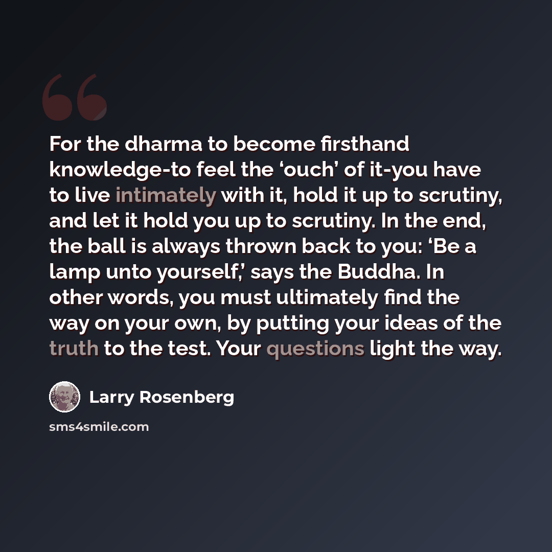 “For the dharma to become firsthand knowledge-to feel the ‘ouch’ of it-you have to live intimately with it, hold it up to scrutiny, and let it hold you up to scrutiny. In the end, the ball is always thrown back to you: ‘Be a lamp unto yourself,’ says the Buddha. In other words, you must ultimately…” quote by Larry Rosenberg