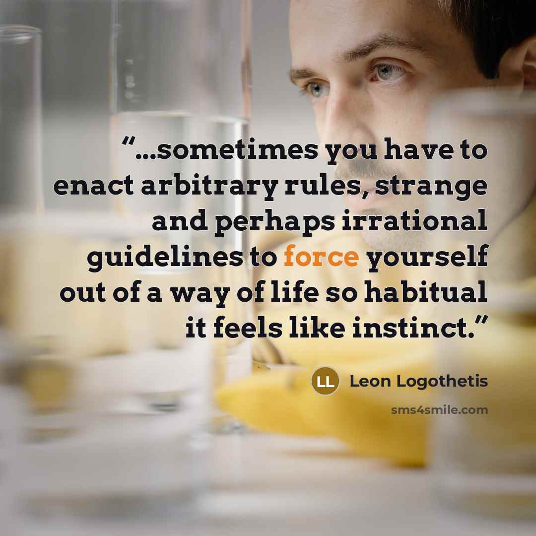 “...sometimes you have to enact arbitrary rules, strange and perhaps irrational guidelines to force yourself out of a way of life so habitual it feels like instinct.” quote by Leon Logothetis