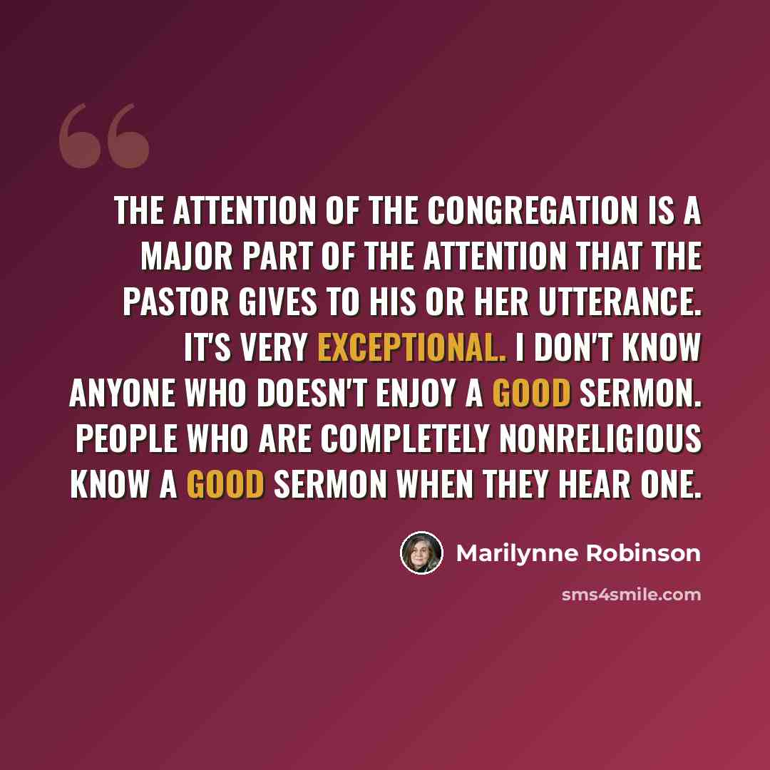“The attention of the congregation is a major part of the attention that the pastor gives to his or her utterance. It's very exceptional. I don't know anyone who doesn't enjoy a good sermon. People who are completely nonreligious know a good sermon when they hear one.” quote by Marilynne Robinson