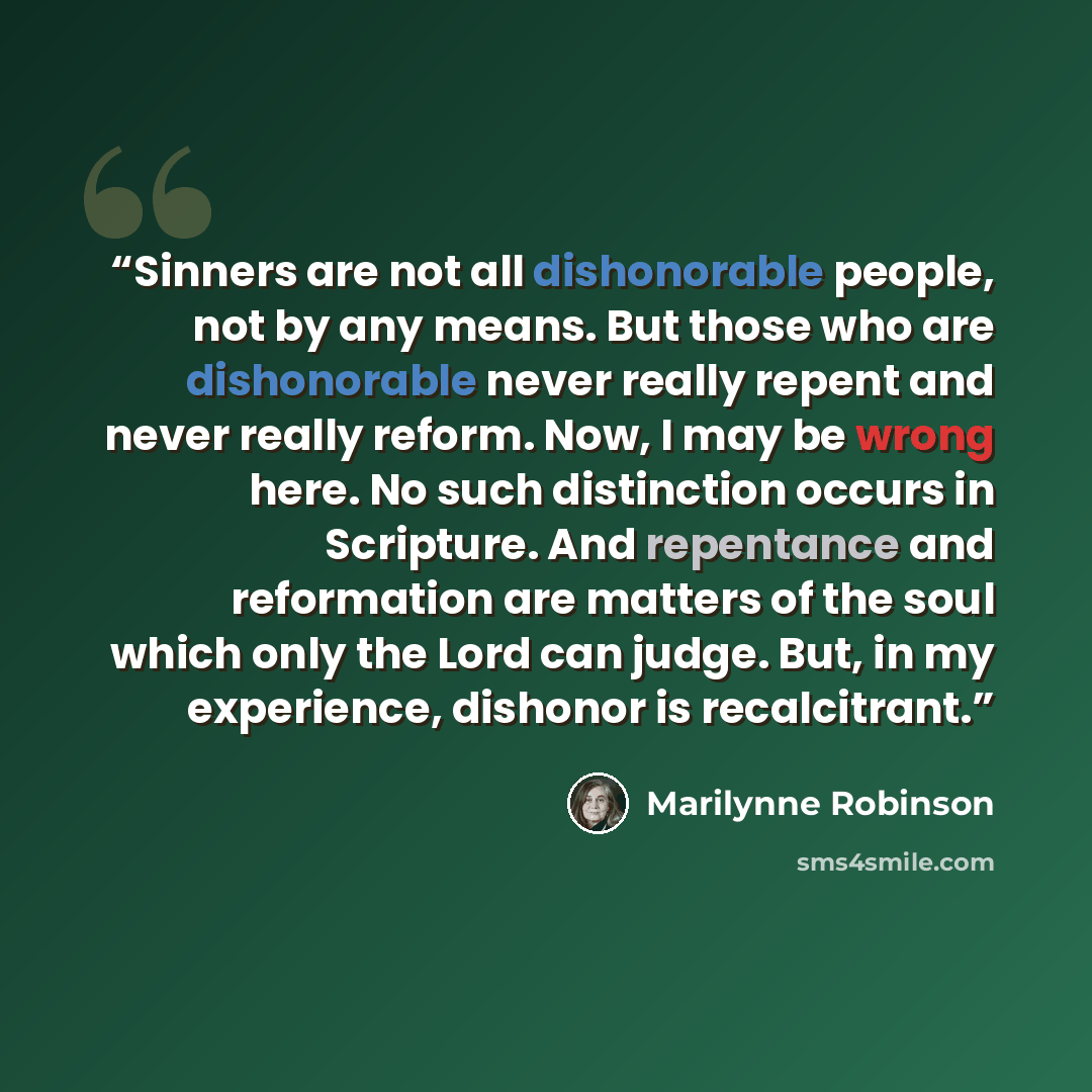 “Sinners are not all dishonorable people, not by any means. But those who are dishonorable never really repent and never really reform. Now, I may be wrong here. No such distinction occurs in Scripture. And repentance and reformation are matters of the soul which only the Lord can judge. But, in my…” quote by Marilynne Robinson