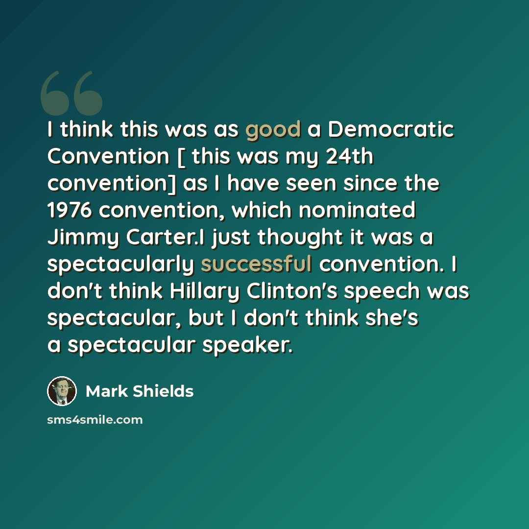 “I think this was as good a Democratic Convention [ this was my 24th convention] as I have seen since the 1976 convention, which nominated Jimmy Carter.I just thought it was a spectacularly successful convention. I don't think Hillary Clinton's speech was spectacular, but I don't think she's a…” quote by Mark Shields