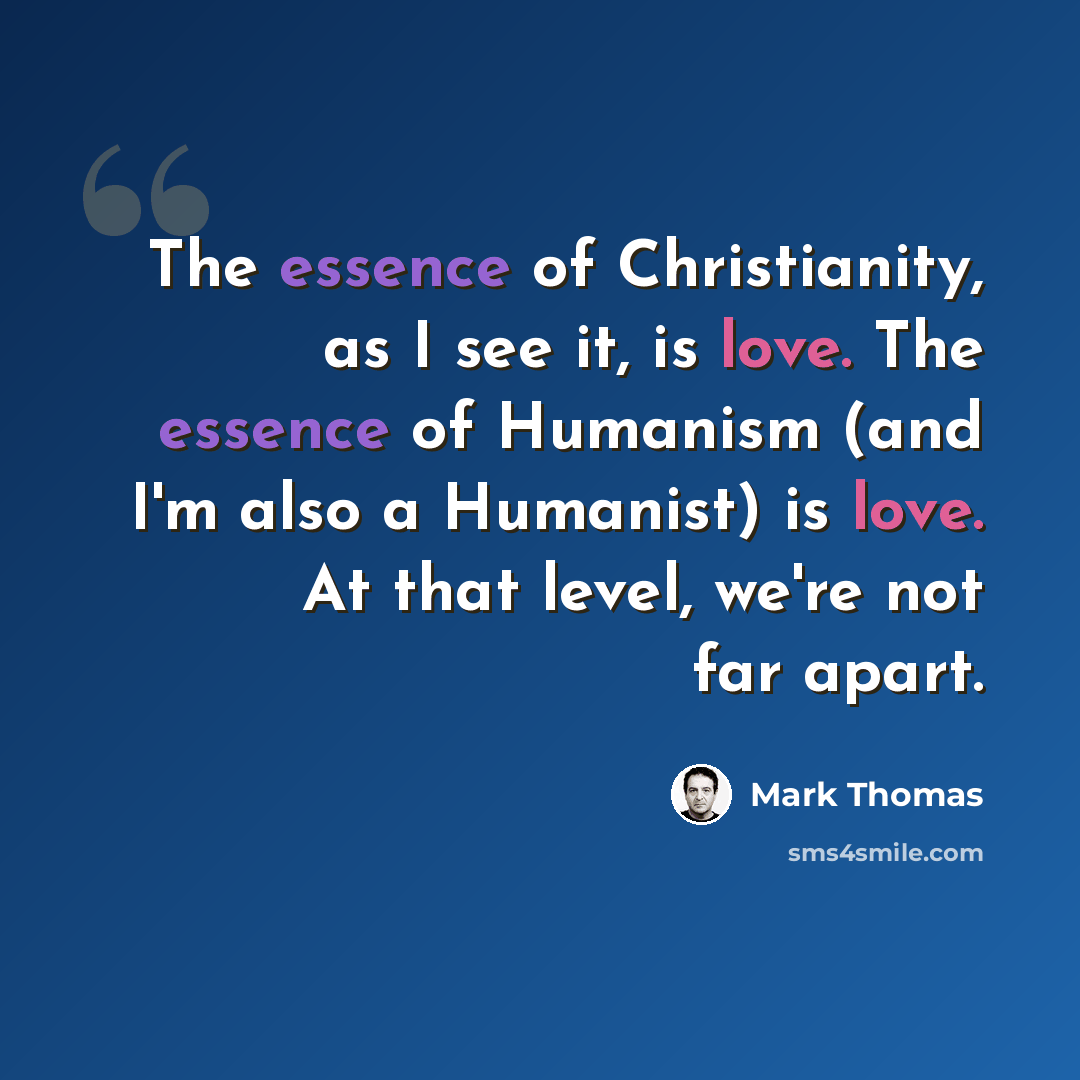 “The essence of Christianity, as I see it, is love. The essence of Humanism (and I'm also a Humanist) is love. At that level, we're not far apart.” quote by Mark Thomas