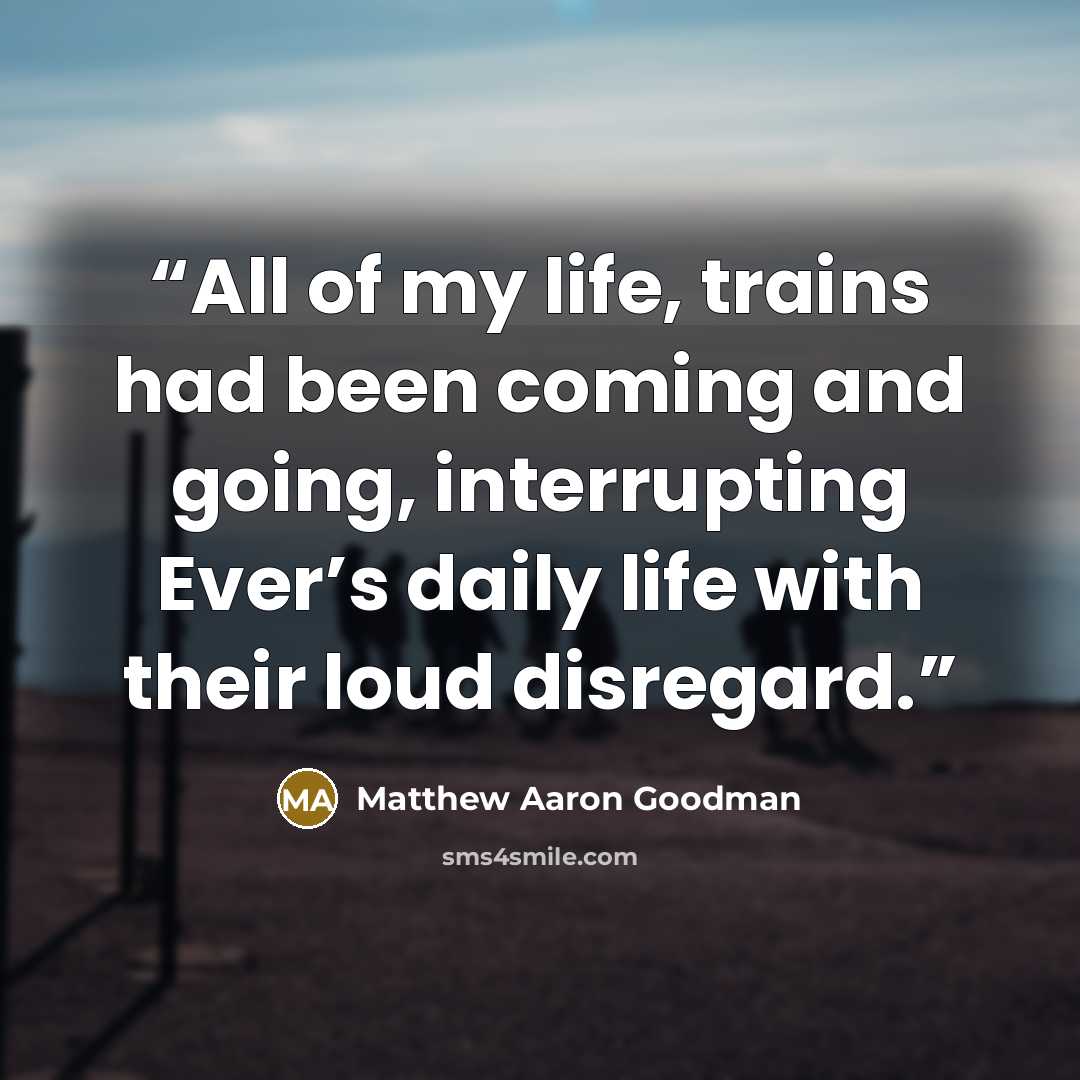“All of my life, trains had been coming and going, interrupting Ever’s daily life with their loud disregard.” quote by Matthew Aaron Goodman