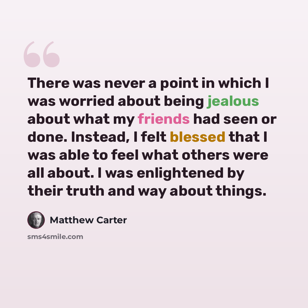 “There was never a point in which I was worried about being jealous about what my friends had seen or done. Instead, I felt blessed that I was able to feel what others were all about. I was enlightened by their truth and way about things.” quote by Matthew Carter