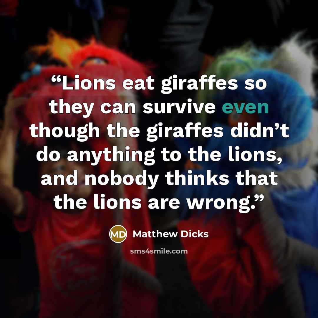“Lions eat giraffes so they can survive even though the giraffes didn’t do anything to the lions, and nobody thinks that the lions are wrong.” quote by Matthew Dicks