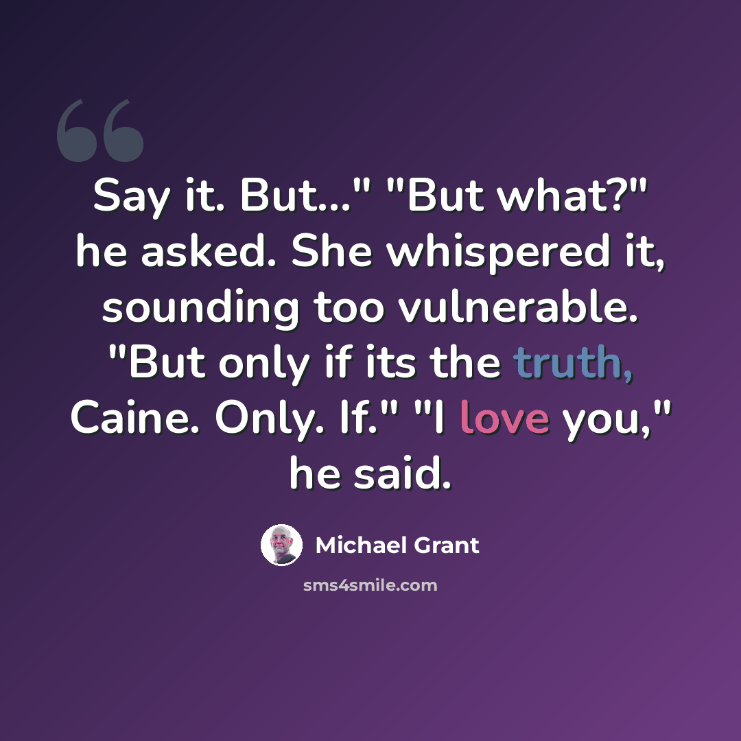 “Say it. But..." "But what?" he asked. She whispered it, sounding too vulnerable. "But only if its the truth, Caine. Only. If." "I love you," he said.” quote by Michael Grant