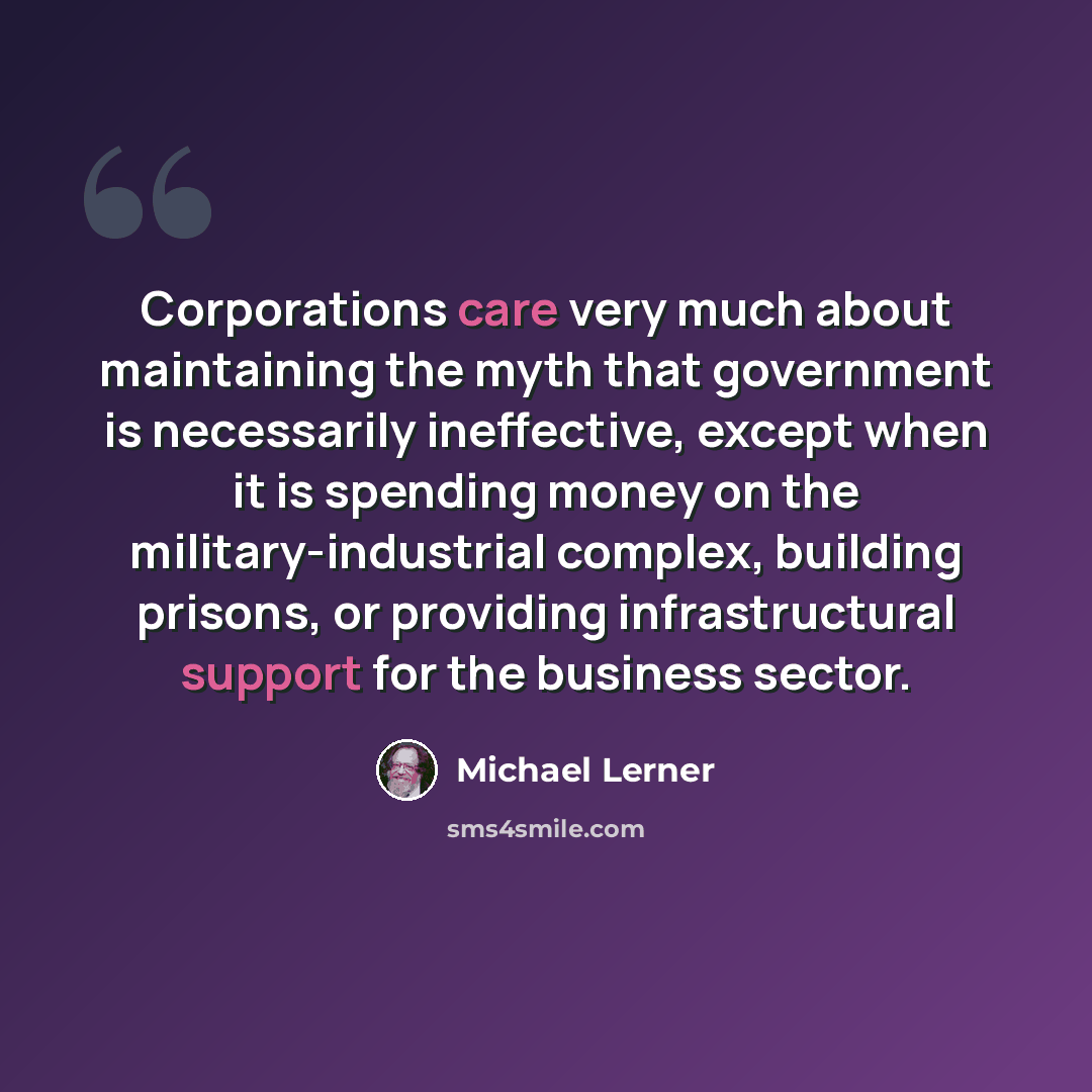“Corporations care very much about maintaining the myth that government is necessarily ineffective, except when it is spending money on the military-industrial complex, building prisons, or providing infrastructural support for the business sector.” quote by Michael Lerner