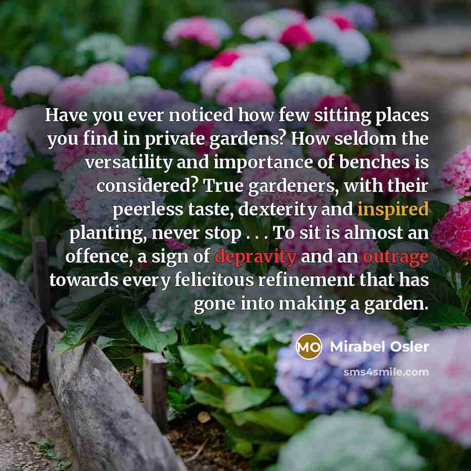 “Have you ever noticed how few sitting places you find in private gardens? How seldom the versatility and importance of benches is considered? True gardeners, with their peerless taste, dexterity and inspired planting, never stop . . . To sit is almost an offence, a sign of depravity and an outrage…” quote by Mirabel Osler