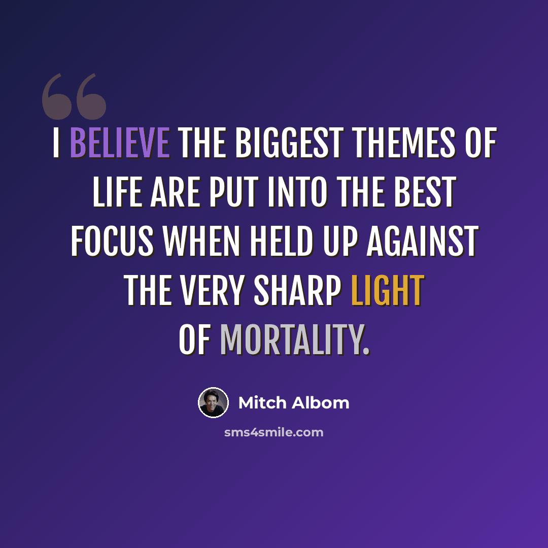 “I believe the biggest themes of life are put into the best focus when held up against the very sharp light of mortality.” quote by Mitch Albom